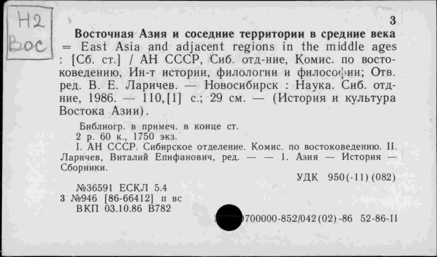 ﻿Hl
з Восточная Азия и соседние территории в средние века = East Asia and adjacent regions in the middle ages : [C6. ст.] I АН СССР, Сиб. отд-ние, Комис, по востоковедению, Ин-т истории, филологии и философии; Отв. ред. В. Е. Ларичев. —- Новосибирск : Наука. Сиб. отд-ние, 1986. — 1Ю,[1] с.; 29 см. — (История и культура Востока Азии).
Библиогр. в примеч. в конце ст.
2 р. 60 к., 1750 экз.
I. АН СССР. Сибирское отделение. Комис, по востоковедению. II. Ларичев, Виталий Епифанович, ред. — — 1. Азия — История — Сборники.
УДК 950(-11) (082)
N»36591 ЕСКЛ 5.4
3 №946 [86-66412] п вс
ВКП 03.10.86 В782
>700000-852/042 (02)-86 52-86-11